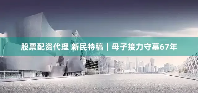 股票配资代理 新民特稿｜母子接力守墓67年