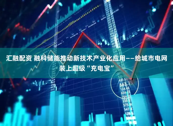 汇融配资 融科储能推动新技术产业化应用——给城市电网装上超级“充电宝”