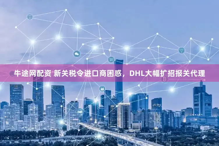 牛途网配资 新关税令进口商困惑，DHL大幅扩招报关代理