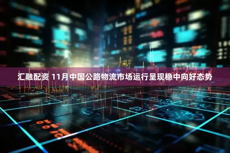 汇融配资 11月中国公路物流市场运行呈现稳中向好态势