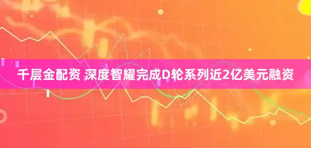 千层金配资 深度智耀完成D轮系列近2亿美元融资