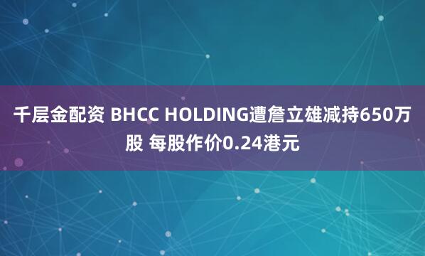 千层金配资 BHCC HOLDING遭詹立雄减持650万股 每股作价0.24港元